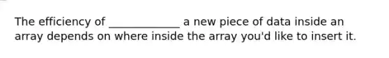 The efficiency of _____________ a new piece of data inside an array depends on where inside the array you'd like to insert it.