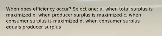 When does efficiency occur? Select one: a. when total surplus is maximized b. when producer surplus is maximized c. when consumer surplus is maximized d. when consumer surplus equals producer surplus