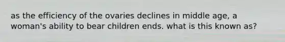 as the efficiency of the ovaries declines in middle age, a woman's ability to bear children ends. what is this known as?