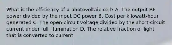 What is the efficiency of a photovoltaic cell? A. The output RF power divided by the input DC power B. Cost per kilowatt-hour generated C. The open-circuit voltage divided by the short-circuit current under full illumination D. The relative fraction of light that is converted to current