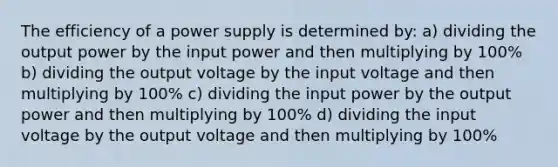 The efficiency of a power supply is determined by: a) dividing the output power by the input power and then multiplying by 100% b) dividing the output voltage by the input voltage and then multiplying by 100% c) dividing the input power by the output power and then multiplying by 100% d) dividing the input voltage by the output voltage and then multiplying by 100%