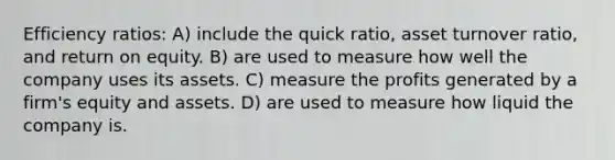 Efficiency ratios: A) include the quick ratio, asset turnover ratio, and return on equity. B) are used to measure how well the company uses its assets. C) measure the profits generated by a firm's equity and assets. D) are used to measure how liquid the company is.