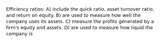 Efficiency ratios: A) include the quick ratio, asset turnover ratio, and return on equity. B) are used to measure how well the company uses its assets. C) measure the profits generated by a firm's equity and assets. D) are used to measure how liquid the company is