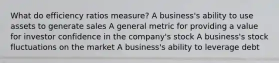 What do efficiency ratios measure? A business's ability to use assets to generate sales A general metric for providing a value for investor confidence in the company's stock A business's stock fluctuations on the market A business's ability to leverage debt