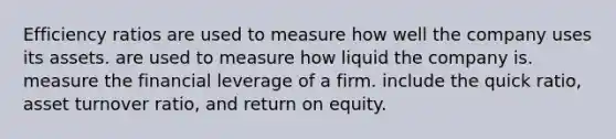 Efficiency ratios are used to measure how well the company uses its assets. are used to measure how liquid the company is. measure the financial leverage of a firm. include the quick ratio, asset turnover ratio, and return on equity.