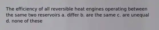 The efficiency of all reversible heat engines operating between the same two reservoirs a. differ b. are the same c. are unequal d. none of these