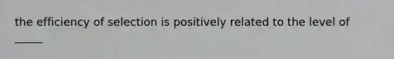 the efficiency of selection is positively related to the level of _____