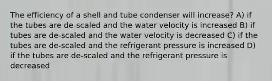 The efficiency of a shell and tube condenser will increase? A) if the tubes are de-scaled and the water velocity is increased B) if tubes are de-scaled and the water velocity is decreased C) if the tubes are de-scaled and the refrigerant pressure is increased D) if the tubes are de-scaled and the refrigerant pressure is decreased