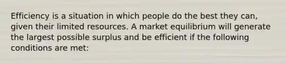 Efficiency is a situation in which people do the best they can, given their limited resources. A market equilibrium will generate the largest possible surplus and be efficient if the following conditions are met: