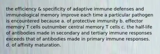 the efficiency & specificity of adaptive immune defenses and immunological memory improve each time a particular pathogen is encountered because a. of protective immunity b. effector memory T cells outnumber central memory T cells c. the half-life of antibodies made in secondary and tertiary immune responses exceeds that of antibodies made in primary immune responses. d. of affinity maturation.