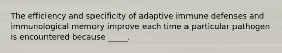 The efficiency and specificity of adaptive immune defenses and immunological memory improve each time a particular pathogen is encountered because _____.