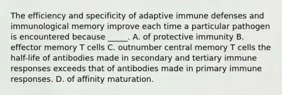 The efficiency and specificity of adaptive immune defenses and immunological memory improve each time a particular pathogen is encountered because _____. A. of protective immunity B. effector memory T cells C. outnumber central memory T cells the half-life of antibodies made in secondary and tertiary immune responses exceeds that of antibodies made in primary immune responses. D. of affinity maturation.