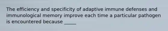 The efficiency and specificity of adaptive immune defenses and immunological memory improve each time a particular pathogen is encountered because _____