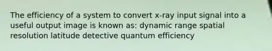 The efficiency of a system to convert x-ray input signal into a useful output image is known as: dynamic range spatial resolution latitude detective quantum efficiency