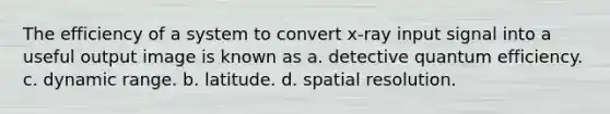 The efficiency of a system to convert x-ray input signal into a useful output image is known as a. detective quantum efficiency. c. dynamic range. b. latitude. d. spatial resolution.