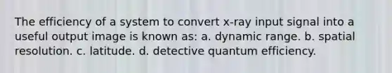 The efficiency of a system to convert x-ray input signal into a useful output image is known as: a. dynamic range. b. spatial resolution. c. latitude. d. detective quantum efficiency.