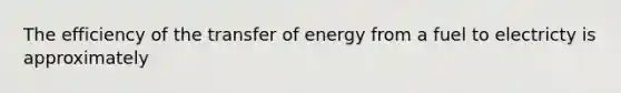 The efficiency of the transfer of energy from a fuel to electricty is approximately