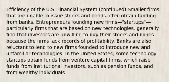 Efficiency of the U.S. Financial System (continued) Smaller firms that are unable to issue stocks and bonds often obtain funding from banks. Entrepreneurs founding new firms—"startups"—particularly firms that are based on new technologies, generally find that investors are unwilling to buy their stocks and bonds because the firms lack records of profitability. Banks are also reluctant to lend to new firms founded to introduce new and unfamiliar technologies. In the United States, some technology startups obtain funds from venture capital firms, which raise funds from institutional investors, such as pension funds, and from wealthy individuals.