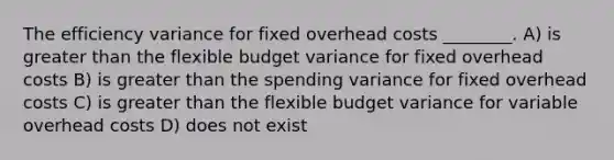 The efficiency variance for fixed overhead costs ________. A) is greater than the flexible budget variance for fixed overhead costs B) is greater than the spending variance for fixed overhead costs C) is greater than the flexible budget variance for variable overhead costs D) does not exist