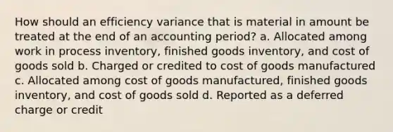 How should an efficiency variance that is material in amount be treated at the end of an accounting period? a. Allocated among work in process inventory, finished goods inventory, and cost of goods sold b. Charged or credited to cost of goods manufactured c. Allocated among cost of goods manufactured, finished goods inventory, and cost of goods sold d. Reported as a deferred charge or credit