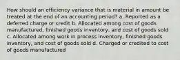 How should an efficiency variance that is material in amount be treated at the end of an accounting period? a. Reported as a deferred charge or credit b. Allocated among cost of goods manufactured, finished goods inventory, and cost of goods sold c. Allocated among work in process inventory, finished goods inventory, and cost of goods sold d. Charged or credited to cost of goods manufactured