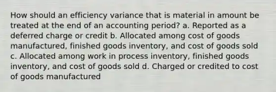 How should an efficiency variance that is material in amount be treated at the end of an accounting period? a. Reported as a deferred charge or credit b. Allocated among cost of goods manufactured, finished goods inventory, and cost of goods sold c. Allocated among work in process inventory, finished goods inventory, and cost of goods sold d. Charged or credited to cost of goods manufactured