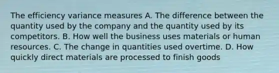 The efficiency variance measures A. The difference between the quantity used by the company and the quantity used by its competitors. B. How well the business uses materials or human resources. C. The change in quantities used overtime. D. How quickly direct materials are processed to finish goods