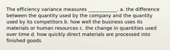 The efficiency variance measures ____________. a. the difference between the quantity used by the company and the quantity used by its competitors b. how well the business uses its materials or human resources c. the change in quantities used over time d. how quickly direct materials are processed into finished goods