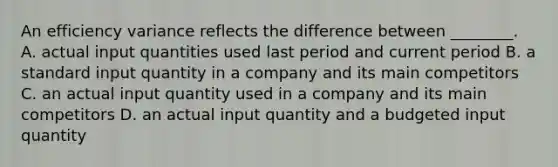 An efficiency variance reflects the difference between​ ________. A. actual input quantities used last period and current period B. a standard input quantity in a company and its main competitors C. an actual input quantity used in a company and its main competitors D. an actual input quantity and a budgeted input quantity