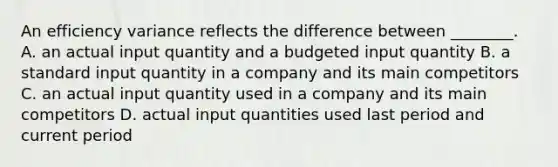 An efficiency variance reflects the difference between​ ________. A. an actual input quantity and a budgeted input quantity B. a standard input quantity in a company and its main competitors C. an actual input quantity used in a company and its main competitors D. actual input quantities used last period and current period