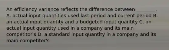 An efficiency variance reflects the difference between ________. A. actual input quantities used last period and current period B. an actual input quantity and a budgeted input quantity C. an actual input quantity used in a company and its main competitor's D. a standard input quantity in a company and its main competitor's