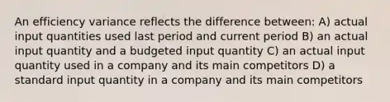 An efficiency variance reflects the difference between: A) actual input quantities used last period and current period B) an actual input quantity and a budgeted input quantity C) an actual input quantity used in a company and its main competitors D) a standard input quantity in a company and its main competitors