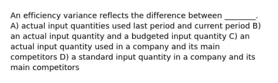 An efficiency variance reflects the difference between ________. A) actual input quantities used last period and current period B) an actual input quantity and a budgeted input quantity C) an actual input quantity used in a company and its main competitors D) a standard input quantity in a company and its main competitors