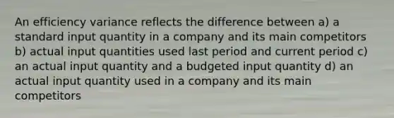 An efficiency variance reflects the difference between a) a standard input quantity in a company and its main competitors b) actual input quantities used last period and current period c) an actual input quantity and a budgeted input quantity d) an actual input quantity used in a company and its main competitors