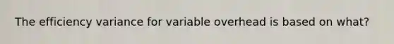 The efficiency variance for variable overhead is based on what?