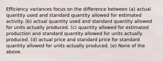 Efficiency variances focus on the difference between (a) actual quantity used and standard quantity allowed for estimated activity. (b) actual quantity used and standard quantity allowed for units actually produced. (c) quantity allowed for estimated production and standard quantity allowed for units actually produced. (d) actual price and standard price for standard quantity allowed for units actually produced. (e) None of the above.