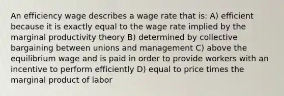 An efficiency wage describes a wage rate that is: A) efficient because it is exactly equal to the wage rate implied by the marginal productivity theory B) determined by collective bargaining between unions and management C) above the equilibrium wage and is paid in order to provide workers with an incentive to perform efficiently D) equal to price times the marginal product of labor