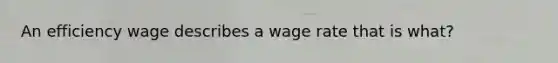 An efficiency wage describes a wage rate that is what?