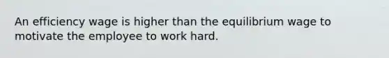 An efficiency wage is higher than the equilibrium wage to motivate the employee to work hard.