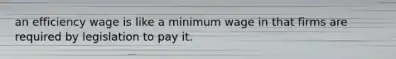 an efficiency wage is like a minimum wage in that firms are required by legislation to pay it.