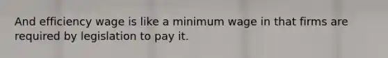 And efficiency wage is like a minimum wage in that firms are required by legislation to pay it.