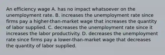 An efficiency wage A. has no impact whatsoever on the <a href='https://www.questionai.com/knowledge/kh7PJ5HsOk-unemployment-rate' class='anchor-knowledge'>unemployment rate</a>. B. increases the unemployment rate since firms pay a​ higher-than-market wage that increases the quantity of labor supplied. C. decreases the unemployment rate since it increases the labor productivity. D. decreases the unemployment rate since firms pay a​ lower-than-market wage that decreases the quantity of labor supplied.