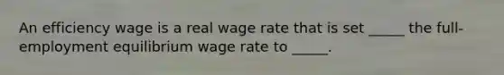 An efficiency wage is a real wage rate that is set​ _____ the​ full-employment equilibrium wage rate to​ _____.