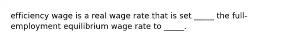 efficiency wage is a real wage rate that is set​ _____ the​ full-employment equilibrium wage rate to​ _____.