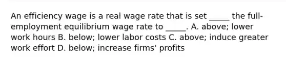 An efficiency wage is a real wage rate that is set​ _____ the​ full-employment equilibrium wage rate to​ _____. A. above; lower work hours B. below; lower labor costs C. above; induce greater work effort D. below; increase​ firms' profits