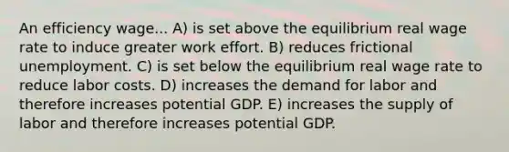 An efficiency wage... A) is set above the equilibrium real wage rate to induce greater work effort. B) reduces frictional unemployment. C) is set below the equilibrium real wage rate to reduce labor costs. D) increases the demand for labor and therefore increases potential GDP. E) increases the supply of labor and therefore increases potential GDP.