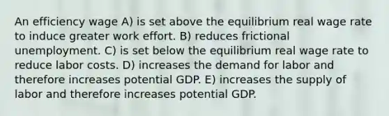 An efficiency wage A) is set above the equilibrium real wage rate to induce greater work effort. B) reduces frictional unemployment. C) is set below the equilibrium real wage rate to reduce labor costs. D) increases the demand for labor and therefore increases potential GDP. E) increases the supply of labor and therefore increases potential GDP.