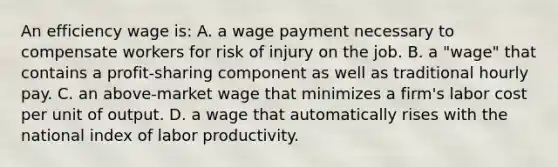 An efficiency wage is: A. a wage payment necessary to compensate workers for risk of injury on the job. B. a "wage" that contains a profit-sharing component as well as traditional hourly pay. C. an above-market wage that minimizes a firm's labor cost per unit of output. D. a wage that automatically rises with the national index of labor productivity.