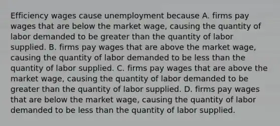 Efficiency wages cause unemployment because A. firms pay wages that are below the market​ wage, causing the quantity of labor demanded to be greater than the quantity of labor supplied. B. firms pay wages that are above the market​ wage, causing the quantity of labor demanded to be less than the quantity of labor supplied. C. firms pay wages that are above the market​ wage, causing the quantity of labor demanded to be greater than the quantity of labor supplied. D. firms pay wages that are below the market​ wage, causing the quantity of labor demanded to be less than the quantity of labor supplied.