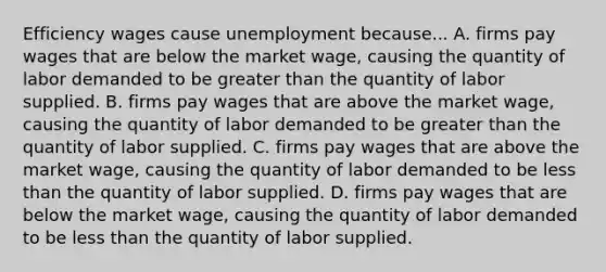 Efficiency wages cause unemployment because... A. firms pay wages that are below the market wage, causing the quantity of labor demanded to be greater than the quantity of labor supplied. B. firms pay wages that are above the market wage, causing the quantity of labor demanded to be greater than the quantity of labor supplied. C. firms pay wages that are above the market wage, causing the quantity of labor demanded to be less than the quantity of labor supplied. D. firms pay wages that are below the market wage, causing the quantity of labor demanded to be less than the quantity of labor supplied.